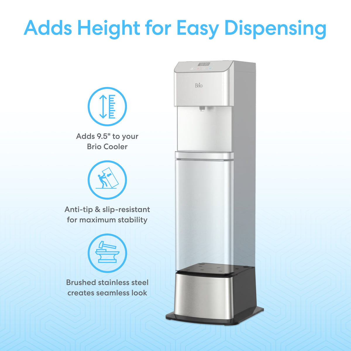 A Brio water cooler with the Water Cooler Base (300/400/500/700 Series) features a brushed stainless steel finish, adds 9.5" height, is anti-tip and slip-resistant for stability, and offers a seamless look with stainless steel.