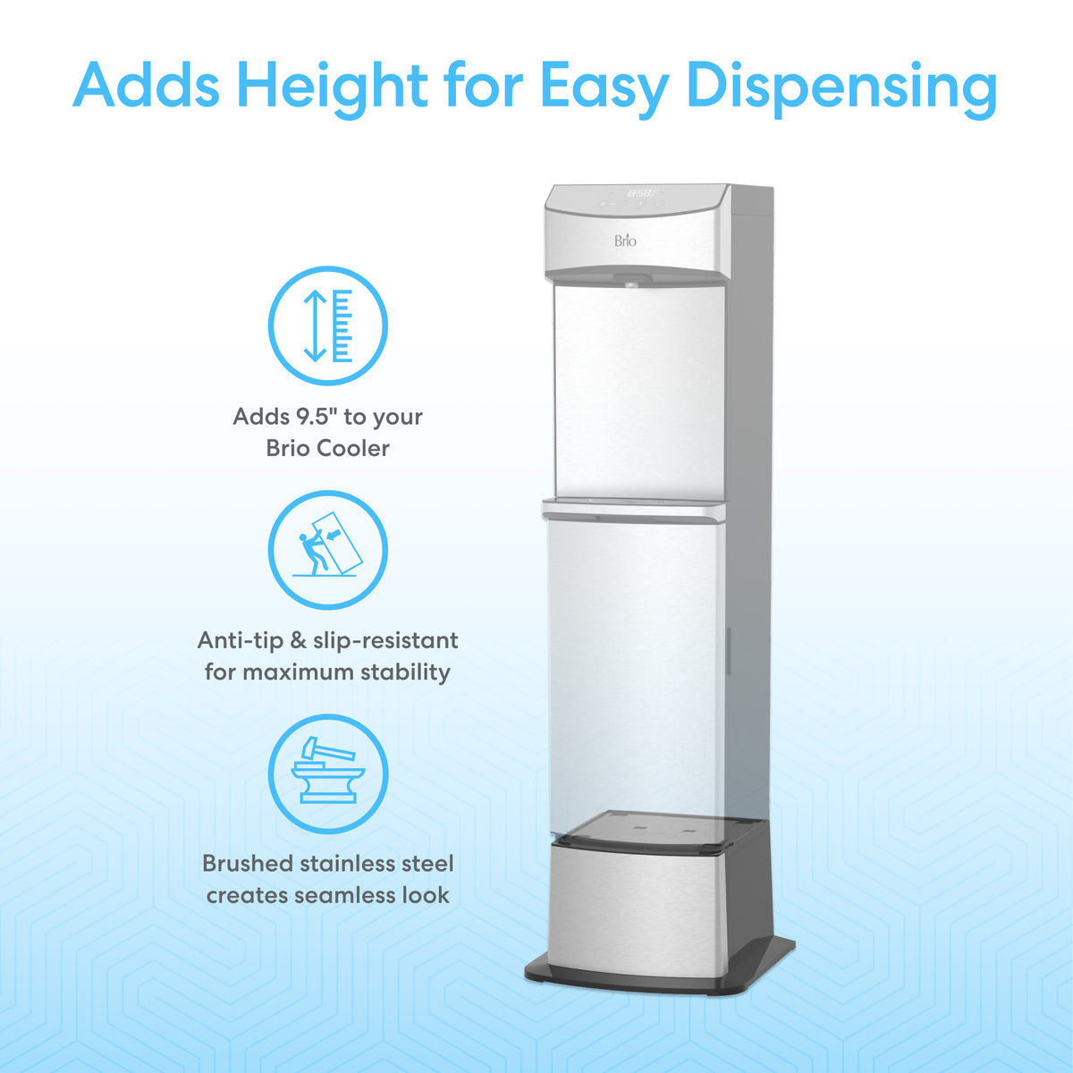 The Water Dispenser Cooler Base - 740 Series, made of brushed stainless steel, adds 9.5" height to your cooler. Anti-tip and slip-resistant design ensures safety, while seamless water dispensing makes it the ideal riser for your Brio 740 Series.