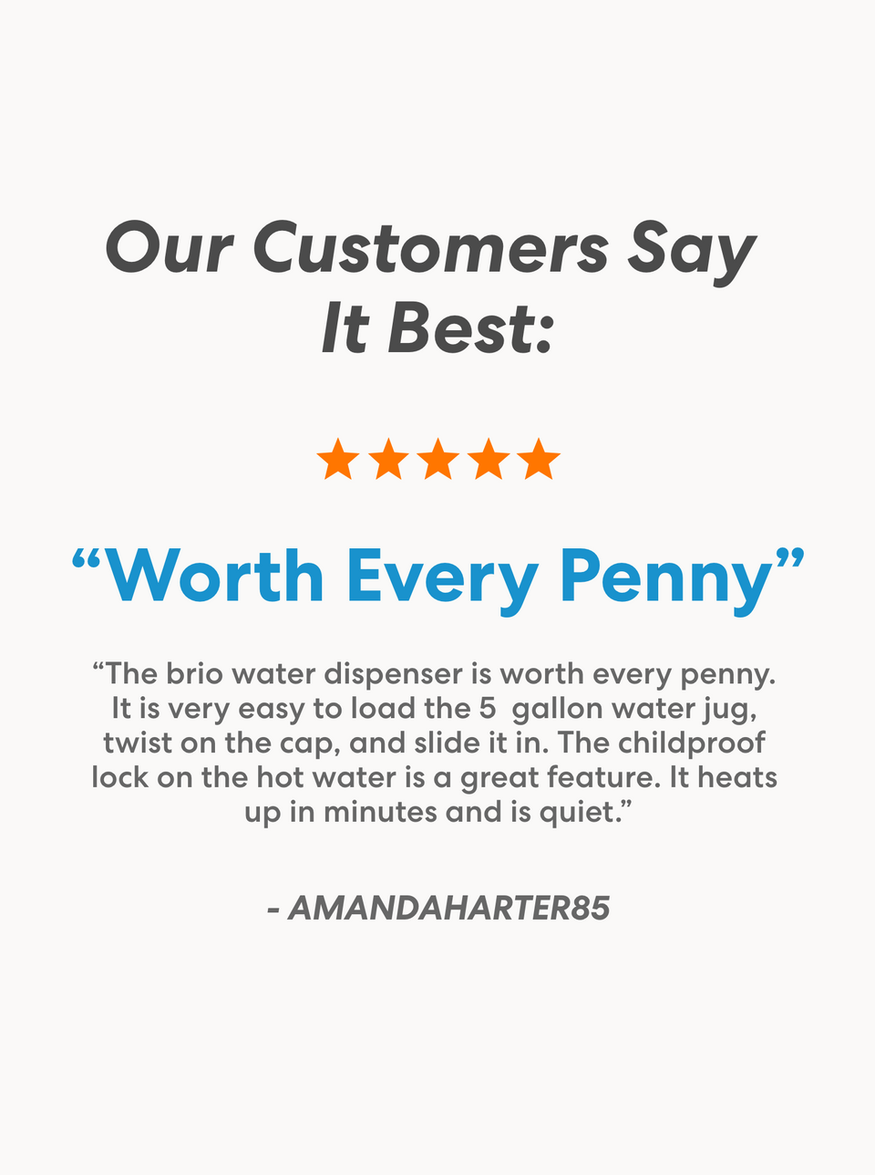 Customer testimonial section titled 'Our Customers Say It Best' with a 5-star rating. Review titled 'Worth Every Penny' by AMANDAHARTER85 praises the Brio water dispenser’s ease of loading a 5-gallon water jug, childproof hot water lock, quick heating, and quiet operation.