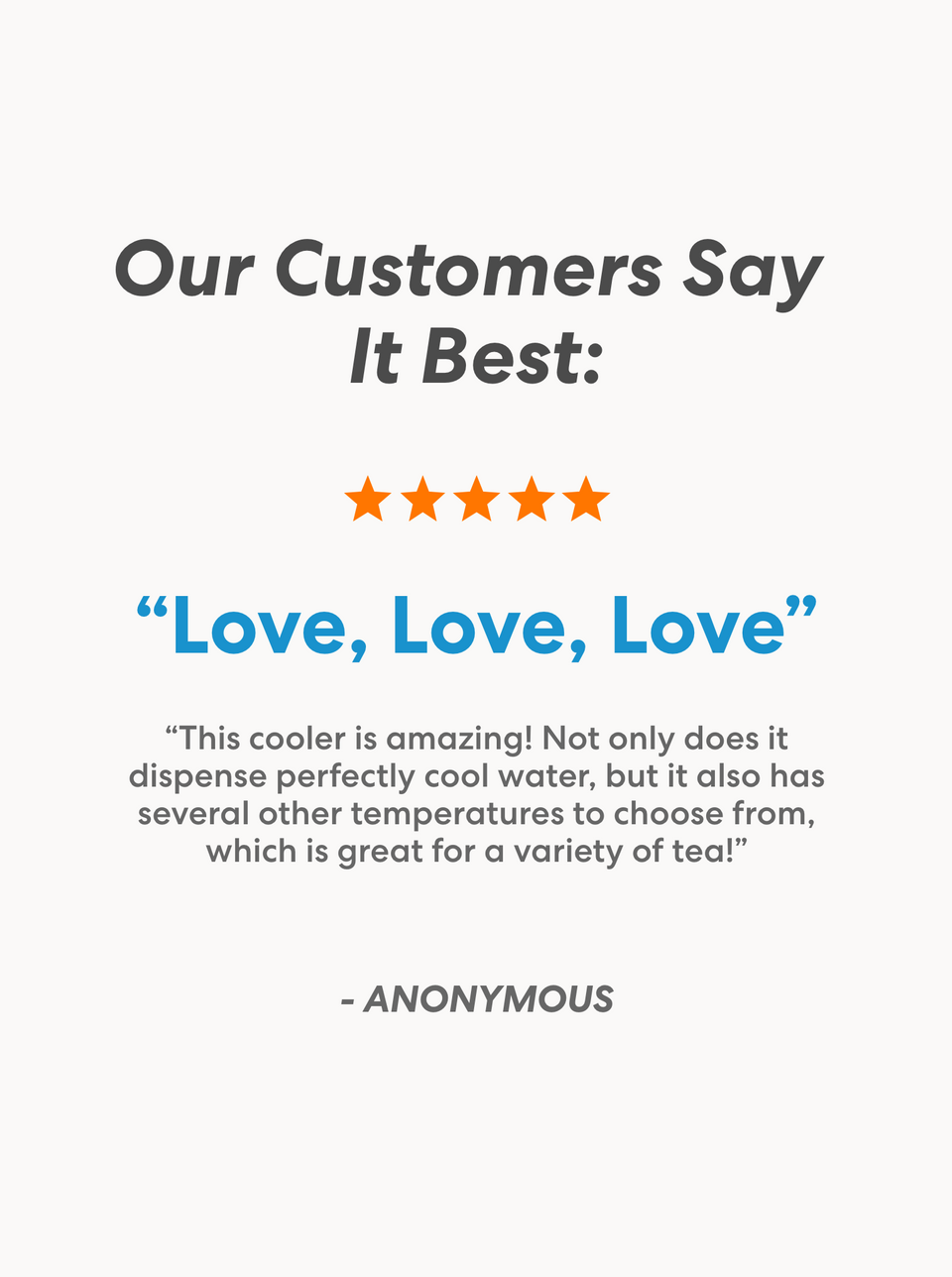 Customer testimonial section titled 'Our Customers Say It Best' with a 5-star rating. Review titled 'Love, Love, Love' by ANONYMOUS praises the cooler for dispensing perfectly cool water and offering several temperature options, ideal for a variety of teas.