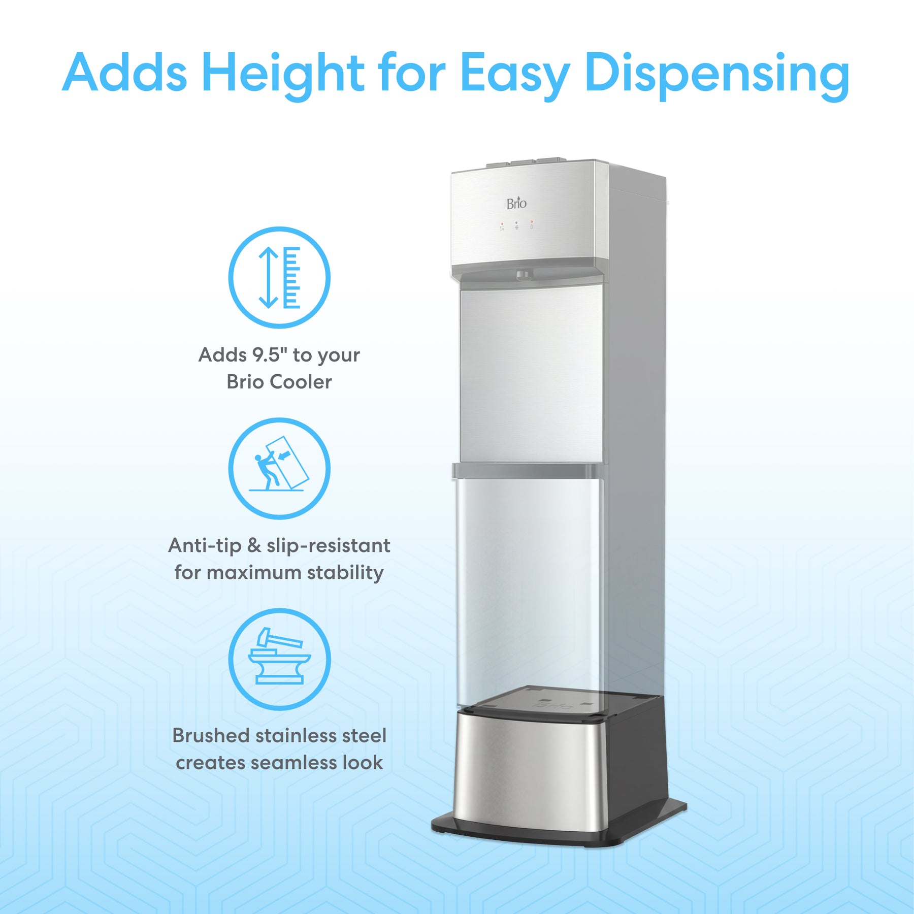 The Brio Water Cooler Base for 530 Series Bottled & Bottleless Coolers adds 9.5" in height, features a brushed stainless steel finish, anti-tip and slip-resistant base, ensuring easy dispensing and stability.