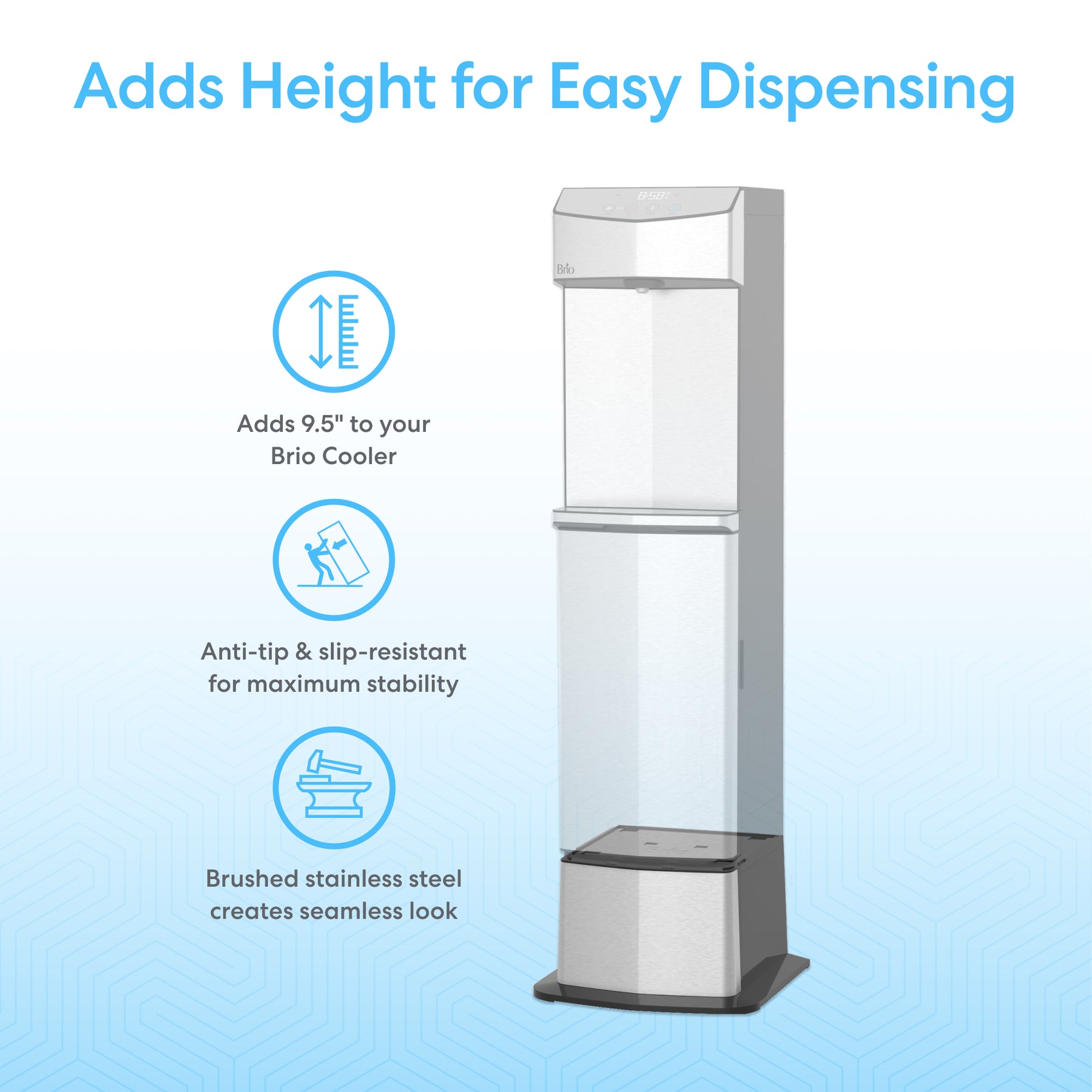 The Brio 745 Series Compatible Cooler Base for Water Dispenser adds 9.5 inches of height, features an anti-tip, slip-resistant design, and offers a brushed stainless steel finish for a seamless appearance.