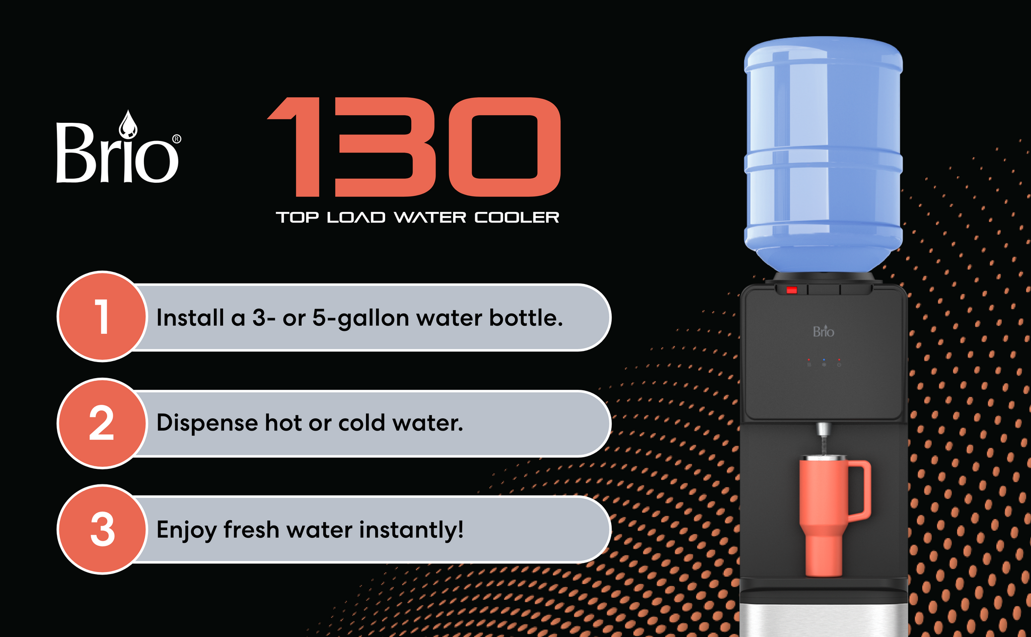 Insert Water Bottle, Dispense Hot or Cold Water and enjoy water from Brio 130 Series top load water cooler.