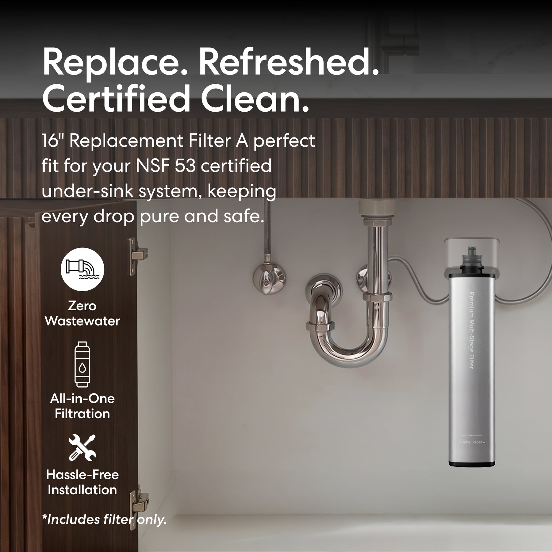 Here’s a revised sentence using your product data: The 16" Premium Under Sink Filter - 1200 Gal. Capacity (NSF 53 certified) installs easily under the sink with pipes, providing all-in-one filtration and PFAS reduction with zero wastewater. Only the filter is included.